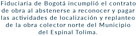 Fiduciaria de Bogotá incumplió el contrato de obra al abstenerse a reconocer y pagar las actividades de localización y replanteo de la obra colector norte del Municipio del Espinal Tolima.