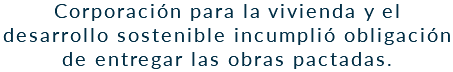 Corporación para la vivienda y el desarrollo sostenible incumplió obligación de entregar las obras pactadas.